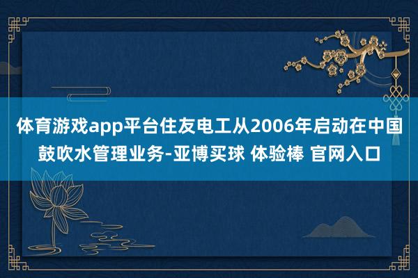 体育游戏app平台住友电工从2006年启动在中国鼓吹水管理业务-亚博买球 体验棒 官网入口