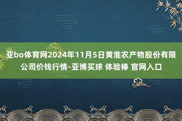 亚bo体育网2024年11月5日黄淮农产物股份有限公司价钱行情-亚博买球 体验棒 官网入口