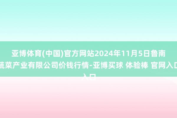 亚博体育(中国)官方网站2024年11月5日鲁南蔬菜产业有限公司价钱行情-亚博买球 体验棒 官网入口
