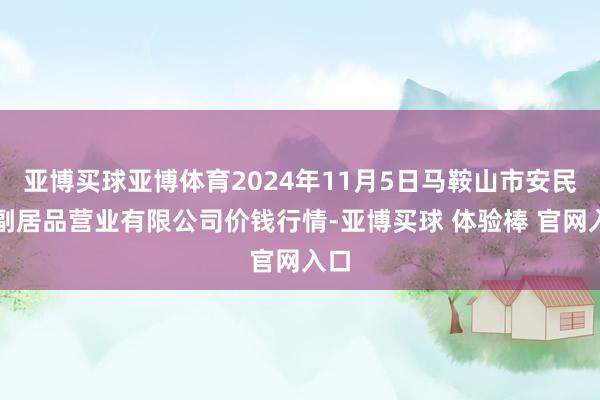 亚博买球亚博体育2024年11月5日马鞍山市安民农副居品营业有限公司价钱行情-亚博买球 体验棒 官网入口