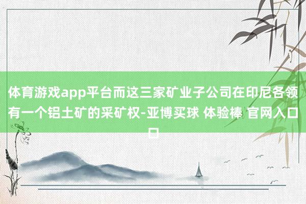体育游戏app平台而这三家矿业子公司在印尼各领有一个铝土矿的采矿权-亚博买球 体验棒 官网入口