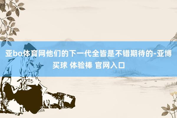 亚bo体育网他们的下一代全皆是不错期待的-亚博买球 体验棒 官网入口