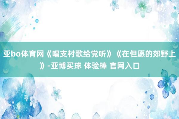 亚bo体育网《唱支村歌给党听》《在但愿的郊野上》-亚博买球 体验棒 官网入口