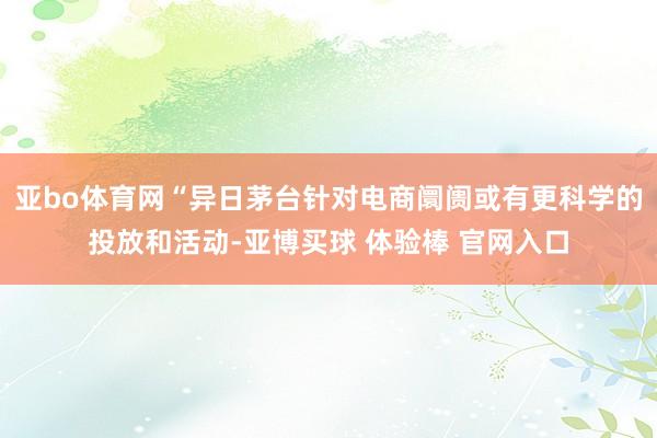 亚bo体育网“异日茅台针对电商阛阓或有更科学的投放和活动-亚博买球 体验棒 官网入口