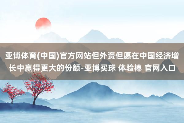 亚博体育(中国)官方网站但外资但愿在中国经济增长中赢得更大的份额-亚博买球 体验棒 官网入口
