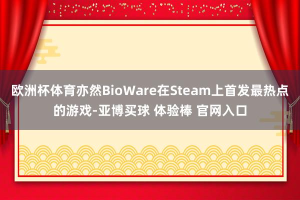 欧洲杯体育亦然BioWare在Steam上首发最热点的游戏-亚博买球 体验棒 官网入口