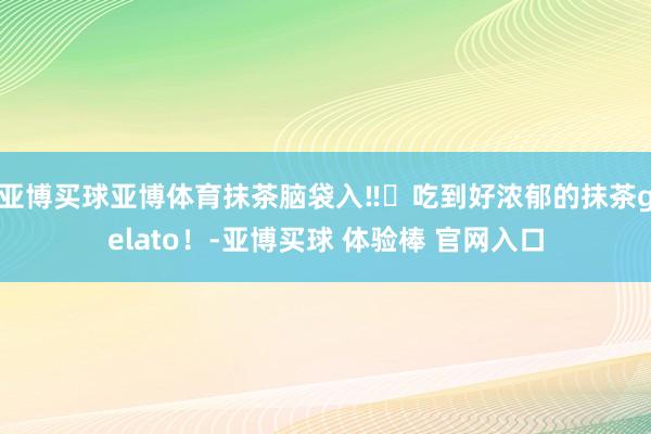 亚博买球亚博体育抹茶脑袋入‼️吃到好浓郁的抹茶gelato！-亚博买球 体验棒 官网入口