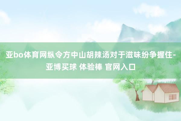 亚bo体育网纵令方中山胡辣汤对于滋味纷争握住-亚博买球 体验棒 官网入口