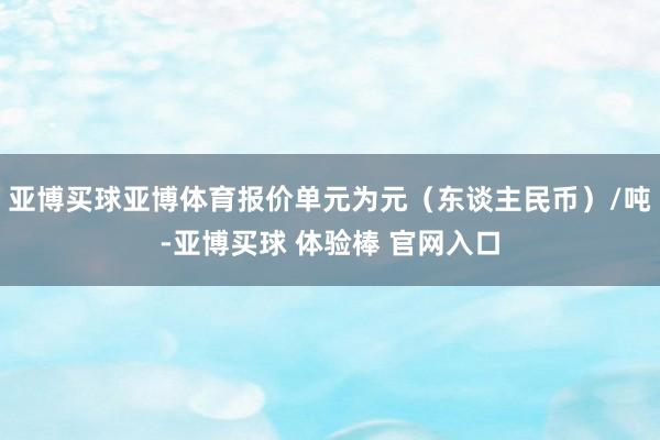 亚博买球亚博体育报价单元为元（东谈主民币）/吨-亚博买球 体验棒 官网入口