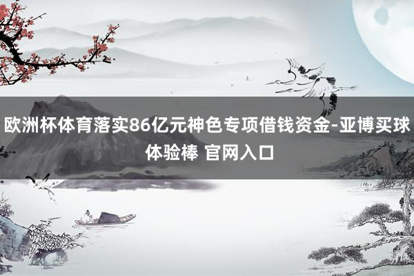 欧洲杯体育落实86亿元神色专项借钱资金-亚博买球 体验棒 官网入口