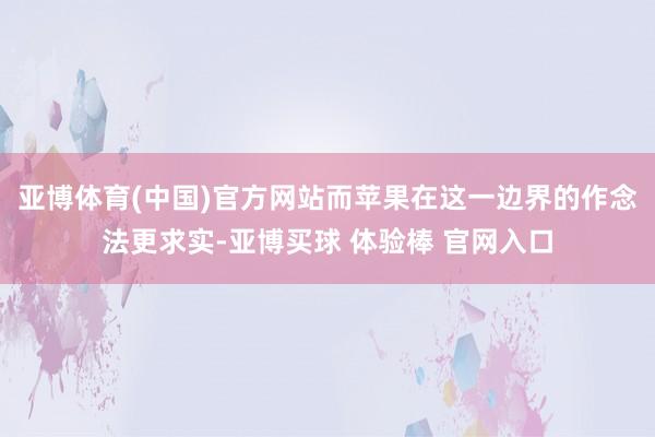 亚博体育(中国)官方网站而苹果在这一边界的作念法更求实-亚博买球 体验棒 官网入口