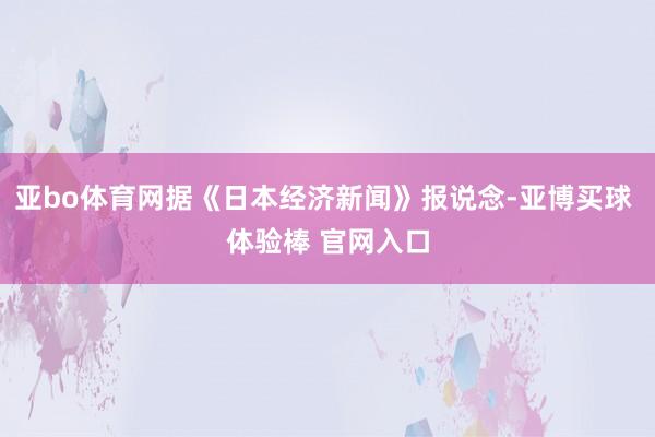 亚bo体育网据《日本经济新闻》报说念-亚博买球 体验棒 官网入口