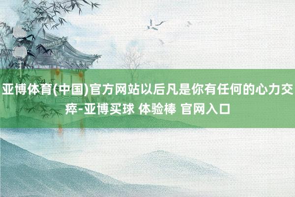 亚博体育(中国)官方网站以后凡是你有任何的心力交瘁-亚博买球 体验棒 官网入口