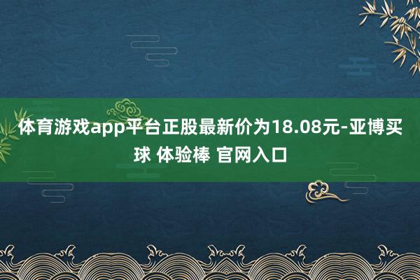 体育游戏app平台正股最新价为18.08元-亚博买球 体验棒 官网入口