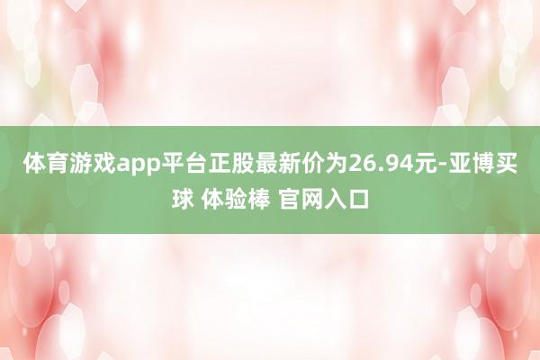 体育游戏app平台正股最新价为26.94元-亚博买球 体验棒 官网入口