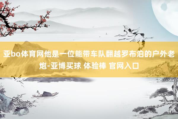 亚bo体育网他是一位能带车队翻越罗布泊的户外老炮-亚博买球 体验棒 官网入口