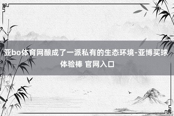 亚bo体育网酿成了一派私有的生态环境-亚博买球 体验棒 官网入口
