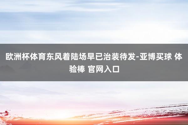 欧洲杯体育东风着陆场早已治装待发-亚博买球 体验棒 官网入口