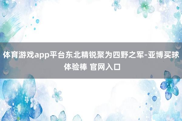 体育游戏app平台东北精锐聚为四野之军-亚博买球 体验棒 官网入口