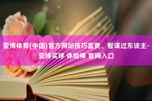 亚博体育(中国)官方网站技巧富贵、智谋过东谈主-亚博买球 体验棒 官网入口