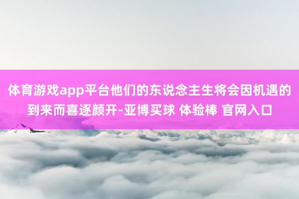体育游戏app平台他们的东说念主生将会因机遇的到来而喜逐颜开-亚博买球 体验棒 官网入口