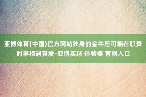 亚博体育(中国)官方网站独身的金牛座可能在职责时事相遇真爱-亚博买球 体验棒 官网入口