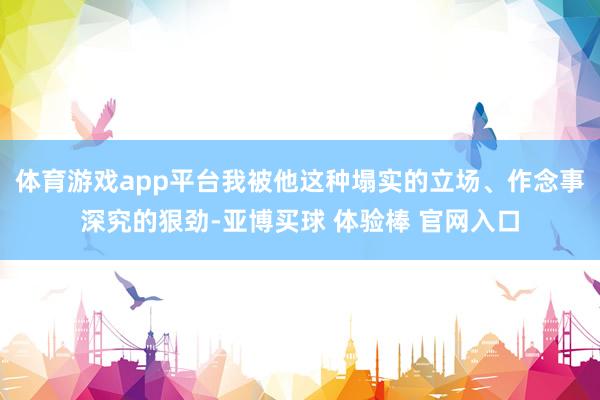 体育游戏app平台我被他这种塌实的立场、作念事深究的狠劲-亚博买球 体验棒 官网入口