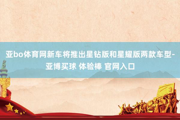 亚bo体育网新车将推出星钻版和星耀版两款车型-亚博买球 体验棒 官网入口