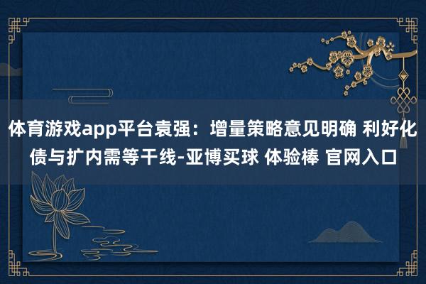 体育游戏app平台袁强：增量策略意见明确 利好化债与扩内需等干线-亚博买球 体验棒 官网入口