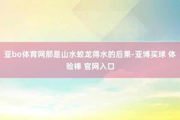 亚bo体育网那是山水蛟龙得水的后果-亚博买球 体验棒 官网入口