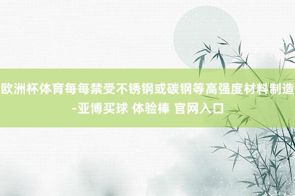 欧洲杯体育每每禁受不锈钢或碳钢等高强度材料制造-亚博买球 体验棒 官网入口