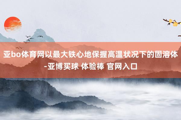 亚bo体育网以最大铁心地保握高温状况下的固溶体-亚博买球 体验棒 官网入口