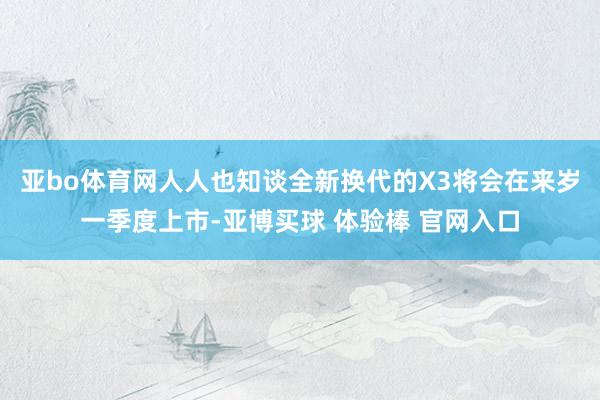 亚bo体育网人人也知谈全新换代的X3将会在来岁一季度上市-亚博买球 体验棒 官网入口
