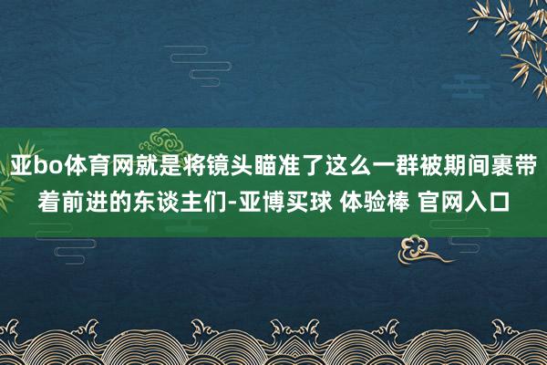 亚bo体育网就是将镜头瞄准了这么一群被期间裹带着前进的东谈主们-亚博买球 体验棒 官网入口