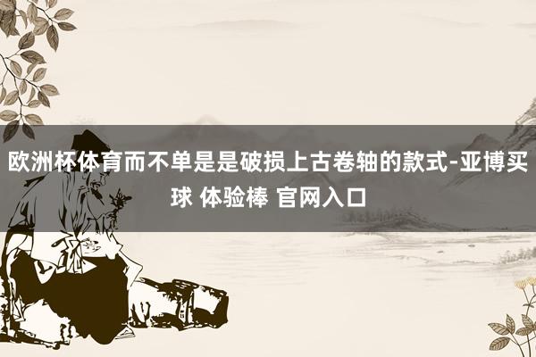 欧洲杯体育而不单是是破损上古卷轴的款式-亚博买球 体验棒 官网入口