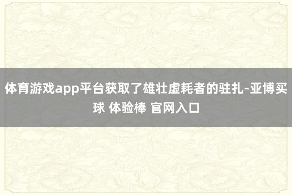 体育游戏app平台获取了雄壮虚耗者的驻扎-亚博买球 体验棒 官网入口