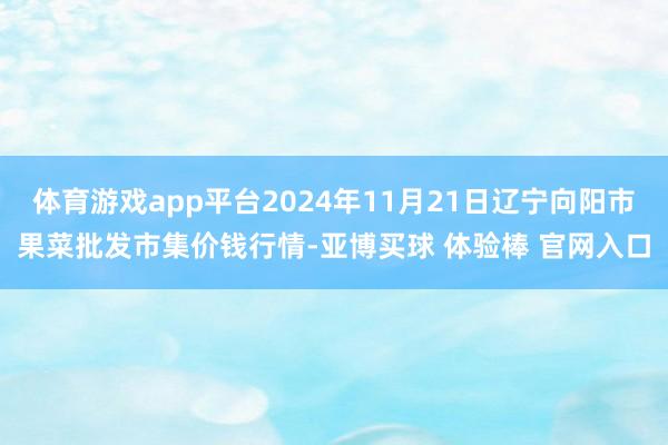 体育游戏app平台2024年11月21日辽宁向阳市果菜批发市集价钱行情-亚博买球 体验棒 官网入口