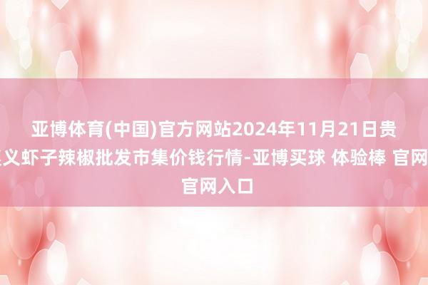 亚博体育(中国)官方网站2024年11月21日贵州遵义虾子辣椒批发市集价钱行情-亚博买球 体验棒 官网入口