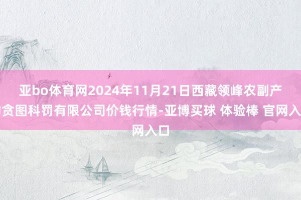 亚bo体育网2024年11月21日西藏领峰农副产物贪图科罚有限公司价钱行情-亚博买球 体验棒 官网入口