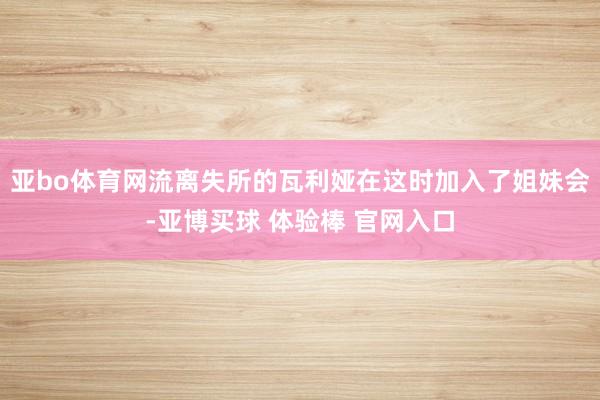 亚bo体育网流离失所的瓦利娅在这时加入了姐妹会-亚博买球 体验棒 官网入口