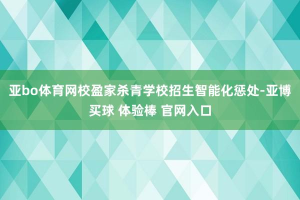 亚bo体育网校盈家杀青学校招生智能化惩处-亚博买球 体验棒 官网入口