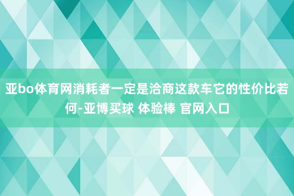 亚bo体育网消耗者一定是洽商这款车它的性价比若何-亚博买球 体验棒 官网入口