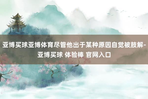 亚博买球亚博体育尽管他出于某种原因自觉被肢解-亚博买球 体验棒 官网入口
