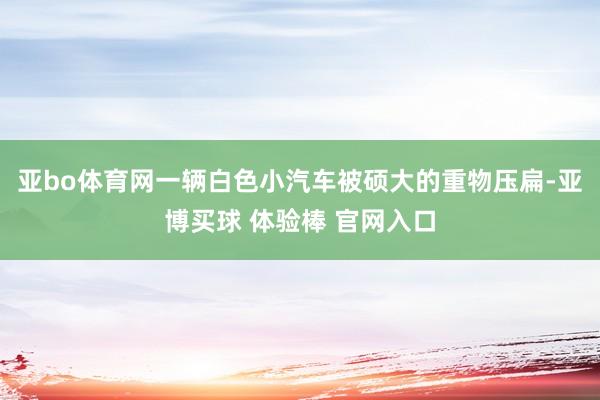 亚bo体育网一辆白色小汽车被硕大的重物压扁-亚博买球 体验棒 官网入口