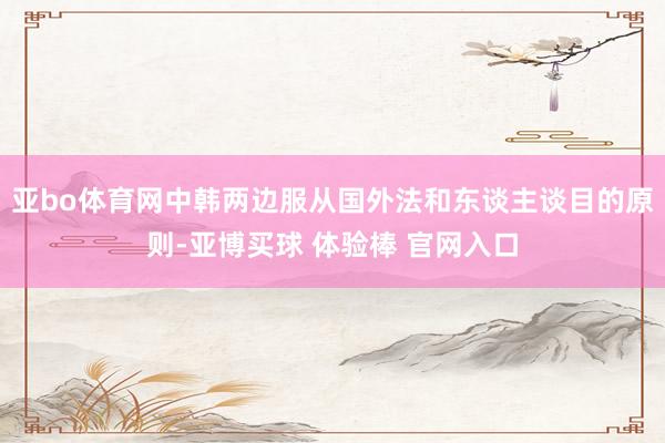 亚bo体育网中韩两边服从国外法和东谈主谈目的原则-亚博买球 体验棒 官网入口