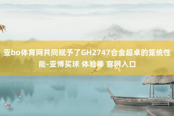 亚bo体育网共同赋予了GH2747合金超卓的笼统性能-亚博买球 体验棒 官网入口