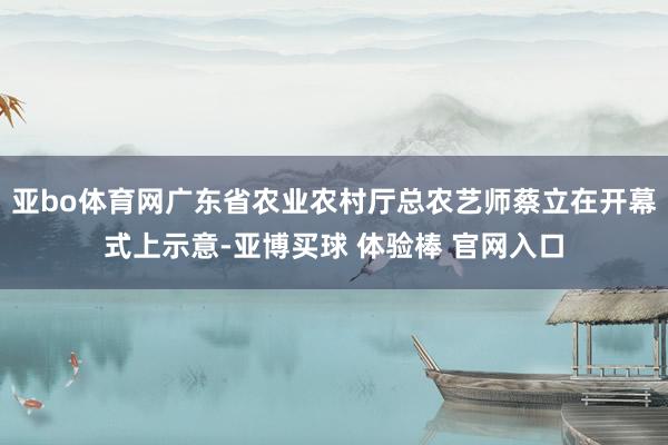亚bo体育网广东省农业农村厅总农艺师蔡立在开幕式上示意-亚博买球 体验棒 官网入口