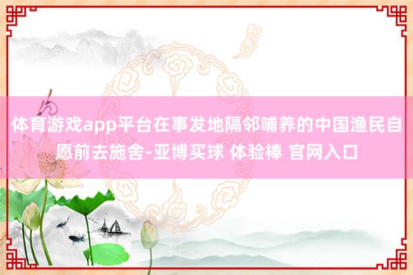 体育游戏app平台在事发地隔邻哺养的中国渔民自愿前去施舍-亚博买球 体验棒 官网入口