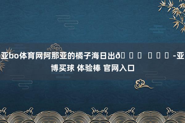亚bo体育网阿那亚的橘子海日出🌄 ​​​-亚博买球 体验棒 官网入口