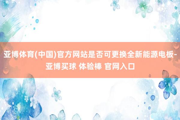 亚博体育(中国)官方网站是否可更换全新能源电板-亚博买球 体验棒 官网入口